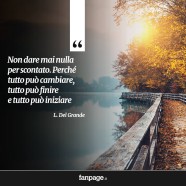 “Non dare mai nulla per scontato. Perché tutto può cambiare, tutto può finire e tutto può iniziare.” (L. Del Grande)