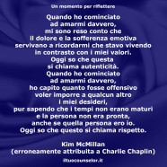 “Quando ho cominciato ad amarmi davvero, mi sono reso conto che il dolore e la sofferenza emotiva servivano a ricordarmi che stavo vivendo in contrasto con i miei valori. Oggi so che questa si chiama autenticità. Quando ho cominciato ad amarmi davvero, ho capito quanto fosse offensivo voler imporre a qualcun altro i miei desideri, pur sapendo che i tempi non erano maturi e la persona non era pronta, anche se quella persona ero io. Oggi so che questo si chiama rispetto.” (Kim McMillan)