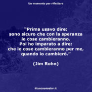 “Prima usavo dire: sono sicuro che con la speranza le cose cambieranno. Poi ho imparato a dire: che le cose cambieranno per me, quando io cambierò.” (Jim Rohn)