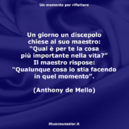 Un giorno un discepolo chiese al suo maestro: “Qual è per te la cosa più importante nella vita?” Il maestro rispose: “Qualunque cosa io stia facendo in quel momento”. (Anthony de Mello)